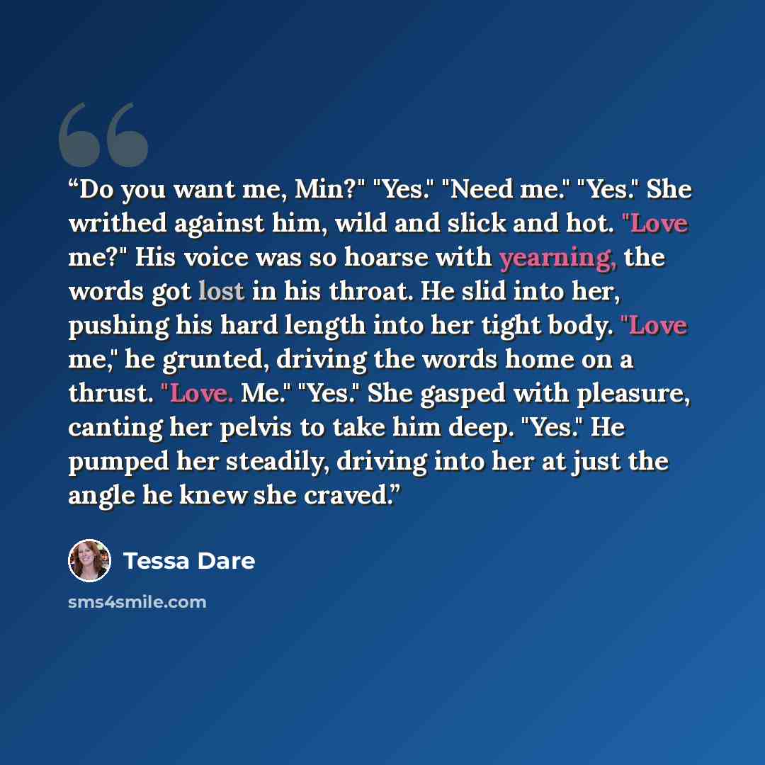 “Do you want me, Min?" "Yes." "Need me." "Yes." She writhed against him, wild and slick and hot. "Love me?" His voice was so hoarse with yearning, the words got lost in his throat. He slid into her, pushing his hard length into her tight body. "Love me," he grunted, driving the words home on a…” quote by Tessa Dare