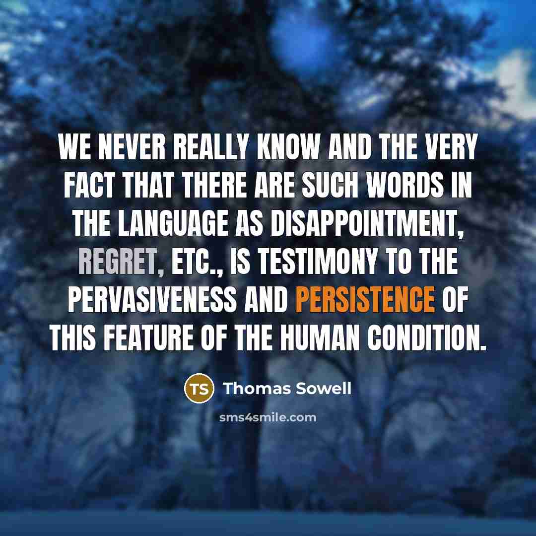 “We never really know and the very fact that there are such words in the language as disappointment, regret, etc., is testimony to the pervasiveness and persistence of this feature of the human condition.” quote by Thomas Sowell