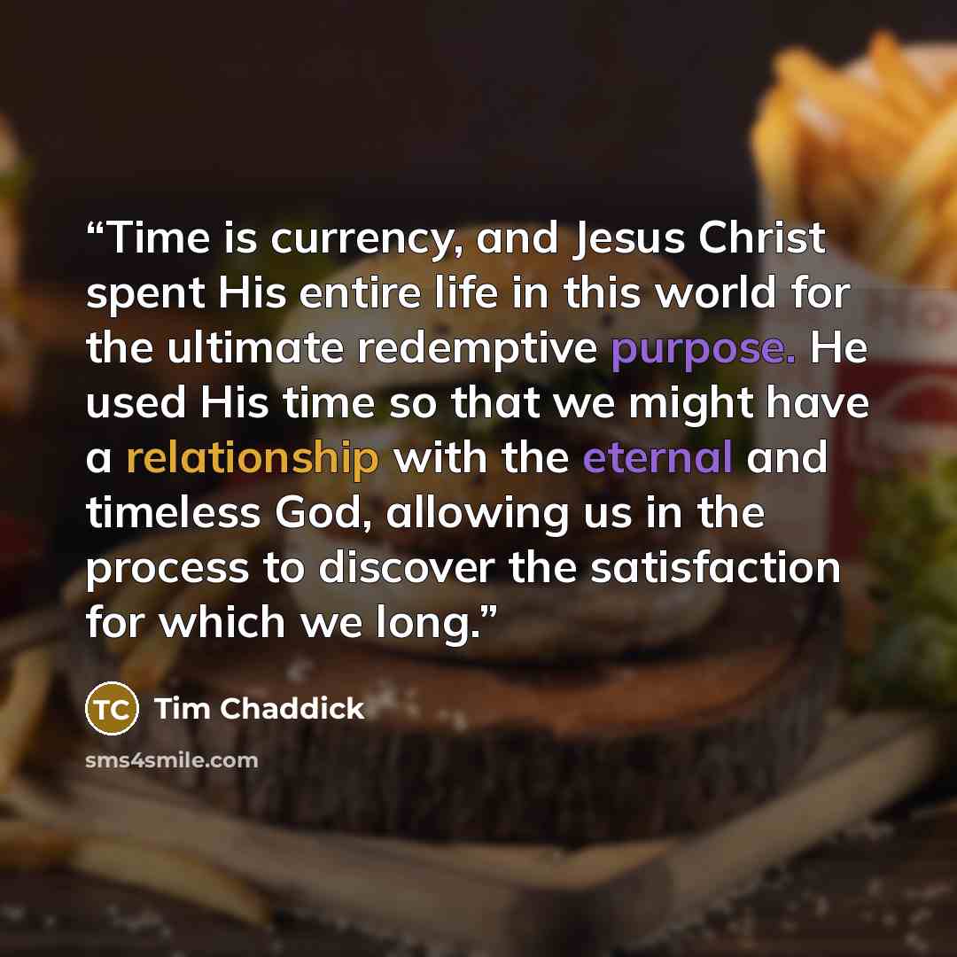 “Time is currency, and Jesus Christ spent His entire life in this world for the ultimate redemptive purpose. He used His time so that we might have a relationship with the eternal and timeless God, allowing us in the process to discover the satisfaction for which we long.” quote by Tim Chaddick