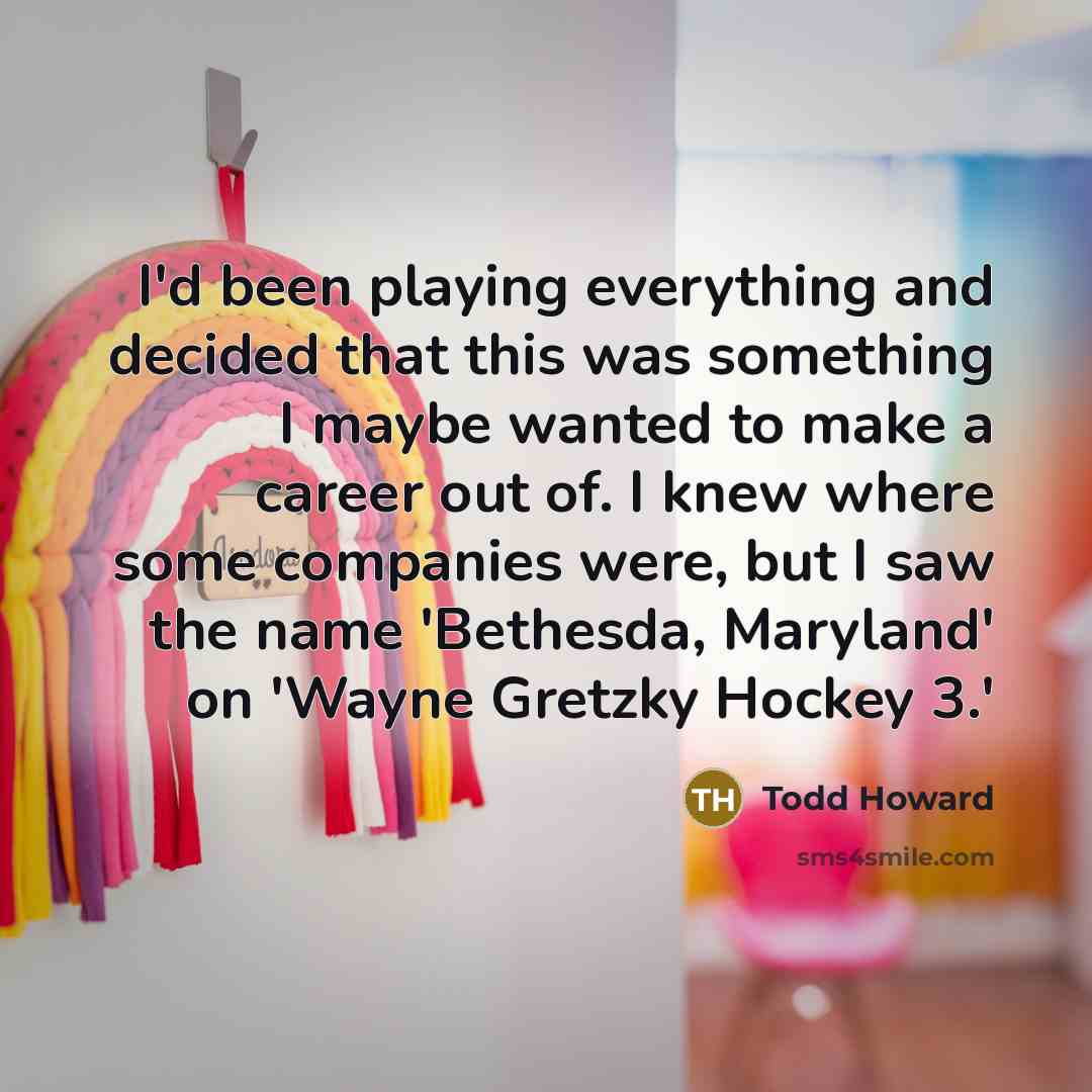 “I'd been playing everything and decided that this was something I maybe wanted to make a career out of. I knew where some companies were, but I saw the name 'Bethesda, Maryland' on 'Wayne Gretzky Hockey 3.'” quote by Todd Howard