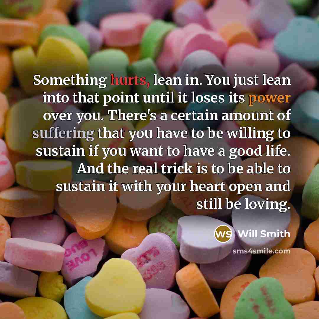 “Something hurts, lean in. You just lean into that point until it loses its power over you. There's a certain amount of suffering that you have to be willing to sustain if you want to have a good life. And the real trick is to be able to sustain it with your heart open and still be loving.” quote by Will Smith