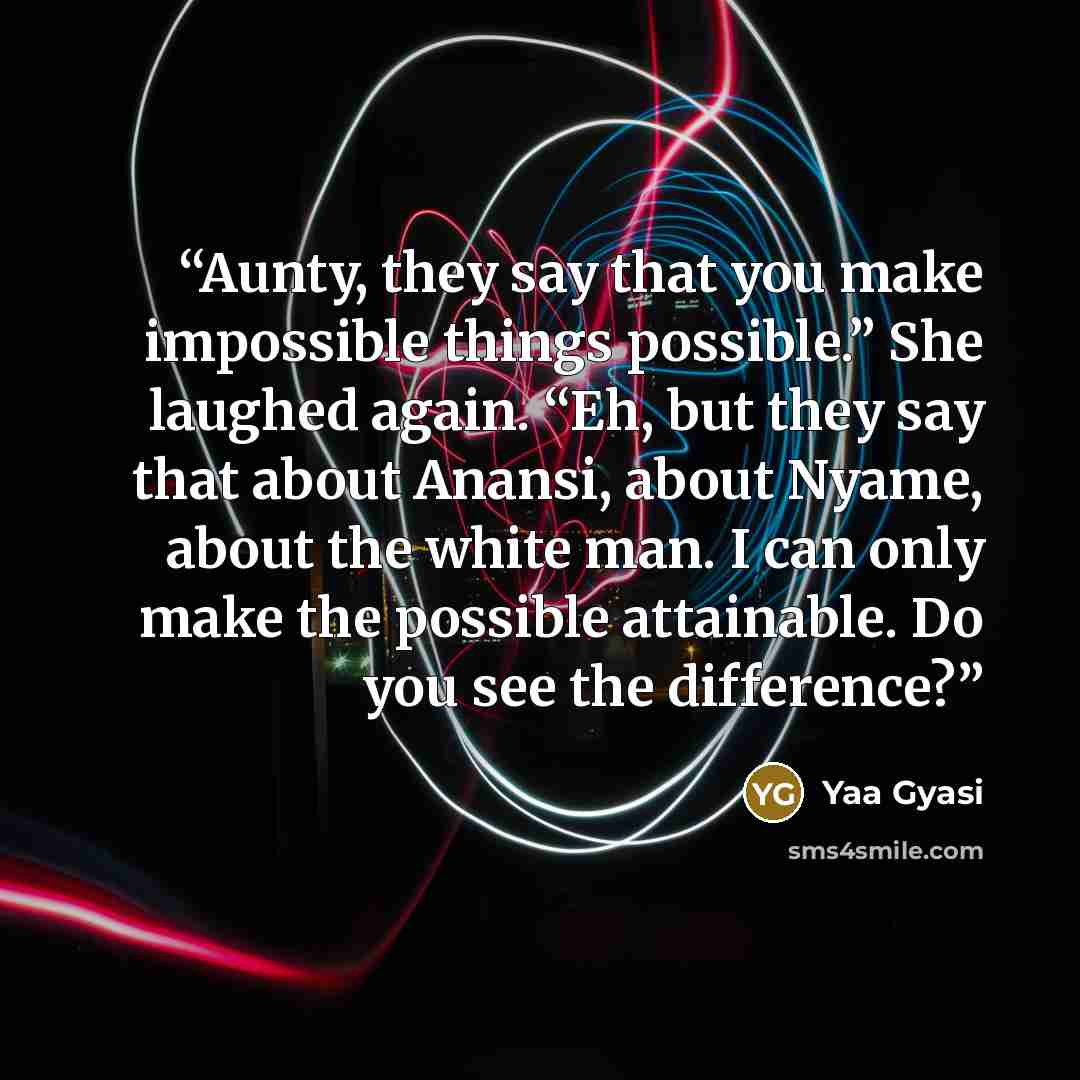 “Aunty, they say that you make impossible things possible.” She laughed again. “Eh, but they say that about Anansi, about Nyame, about the white man. I can only make the possible attainable. Do you see the difference?” quote by Yaa Gyasi
