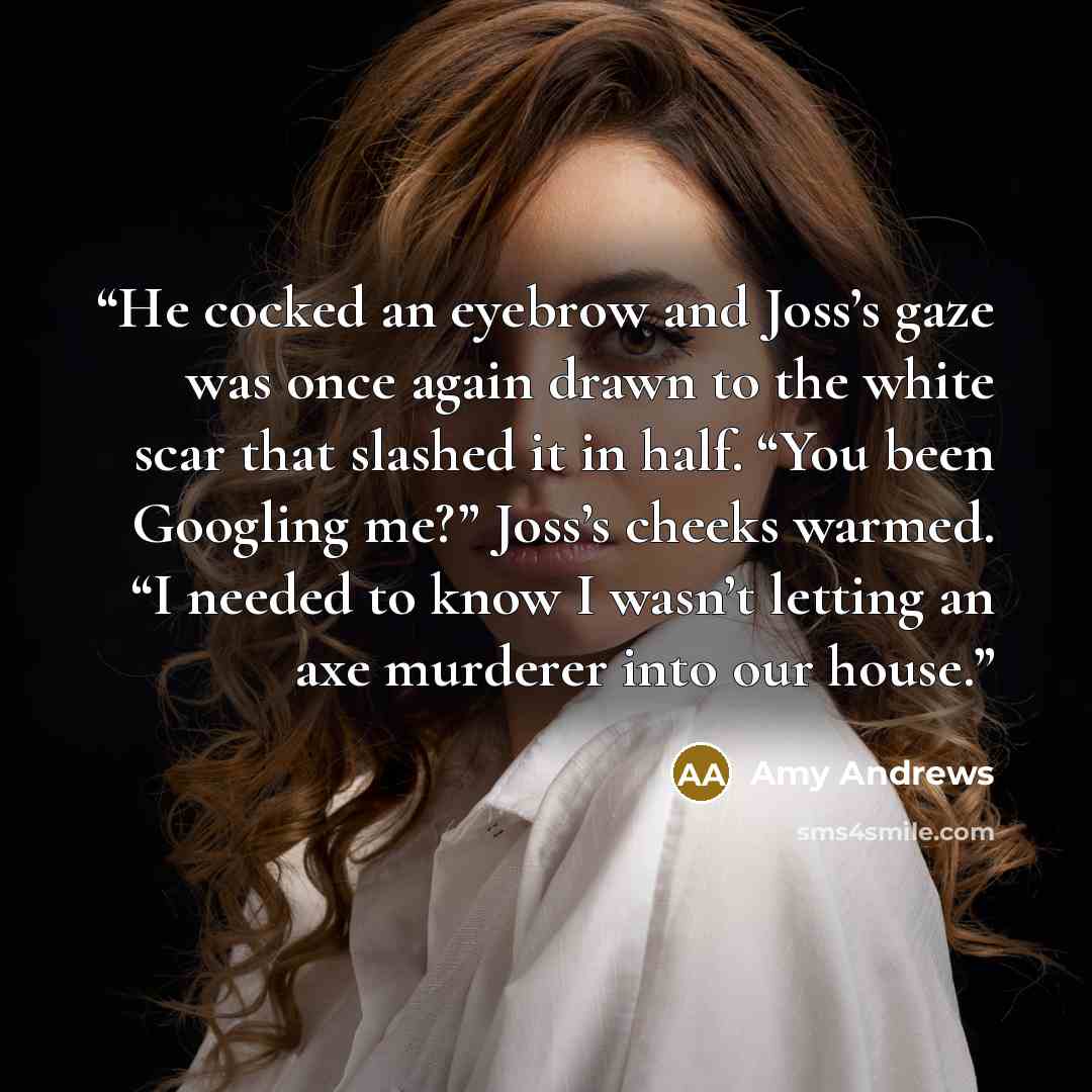 “He cocked an eyebrow and Joss’s gaze was once again drawn to the white scar that slashed it in half. “You been Googling me?” Joss’s cheeks warmed. “I needed to know I wasn’t letting an axe murderer into our house.” quote by Amy Andrews