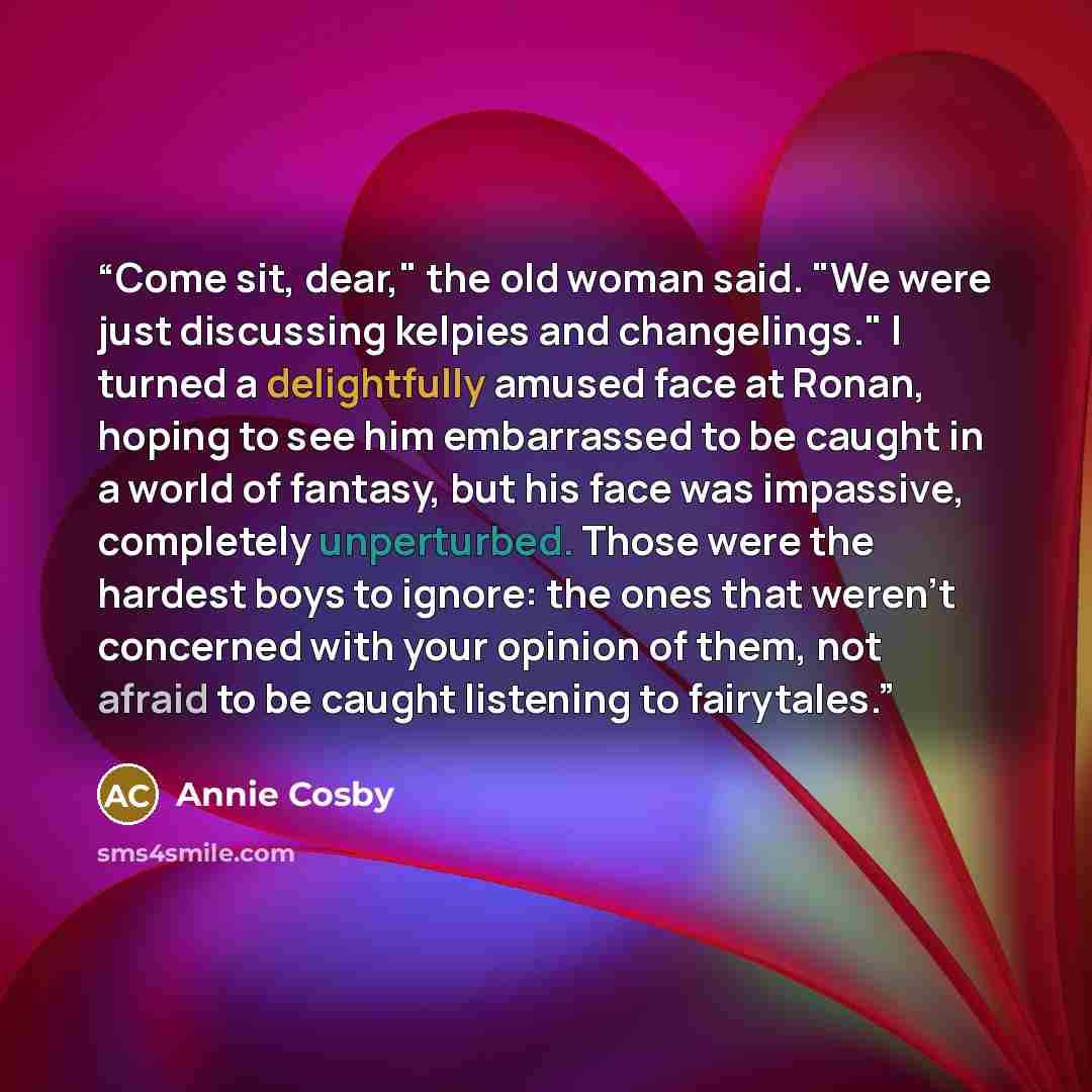 “Come sit, dear," the old woman said. "We were just discussing kelpies and changelings." I turned a delightfully amused face at Ronan, hoping to see him embarrassed to be caught in a world of fantasy, but his face was impassive, completely unperturbed. Those were the hardest boys to ignore: the…” quote by Annie Cosby