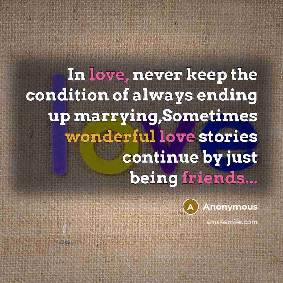 “In love, never keep the condition of always ending up marrying,Sometimes wonderful love stories continue by just being friends...” quote by Anonymous