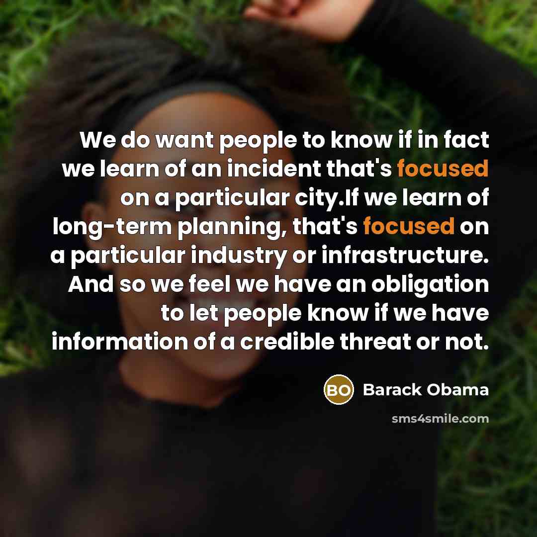 “We do want people to know if in fact we learn of an incident that's focused on a particular city.If we learn of long-term planning, that's focused on a particular industry or infrastructure. And so we feel we have an obligation to let people know if we have information of a credible threat or not.” quote by Barack Obama