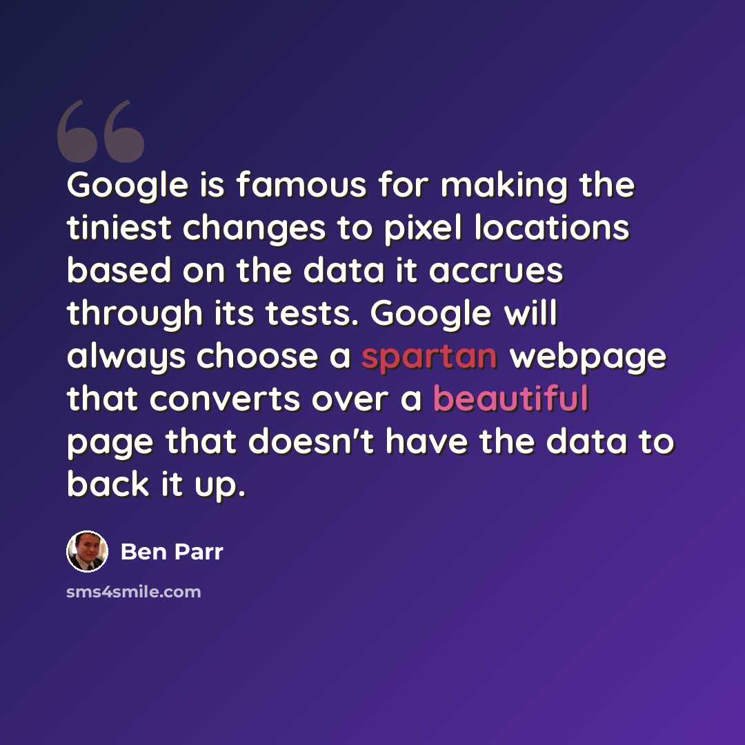 “Google is famous for making the tiniest changes to pixel locations based on the data it accrues through its tests. Google will always choose a spartan webpage that converts over a beautiful page that doesn't have the data to back it up.” quote by Ben Parr