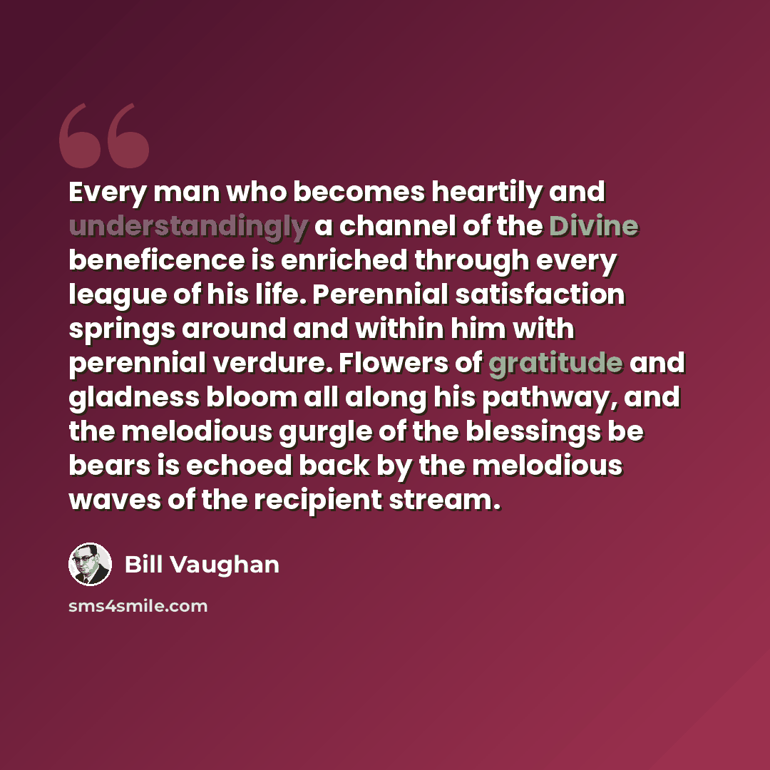 “Every man who becomes heartily and understandingly a channel of the Divine beneficence is enriched through every league of his life. Perennial satisfaction springs around and within him with perennial verdure. Flowers of gratitude and gladness bloom all along his pathway, and the melodious gurgle…” quote by Bill Vaughan