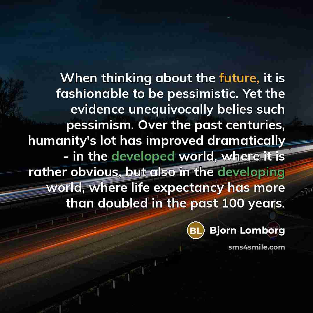 “When thinking about the future, it is fashionable to be pessimistic. Yet the evidence unequivocally belies such pessimism. Over the past centuries, humanity's lot has improved dramatically - in the developed world, where it is rather obvious, but also in the developing world, where life expectancy…” quote by Bjorn Lomborg