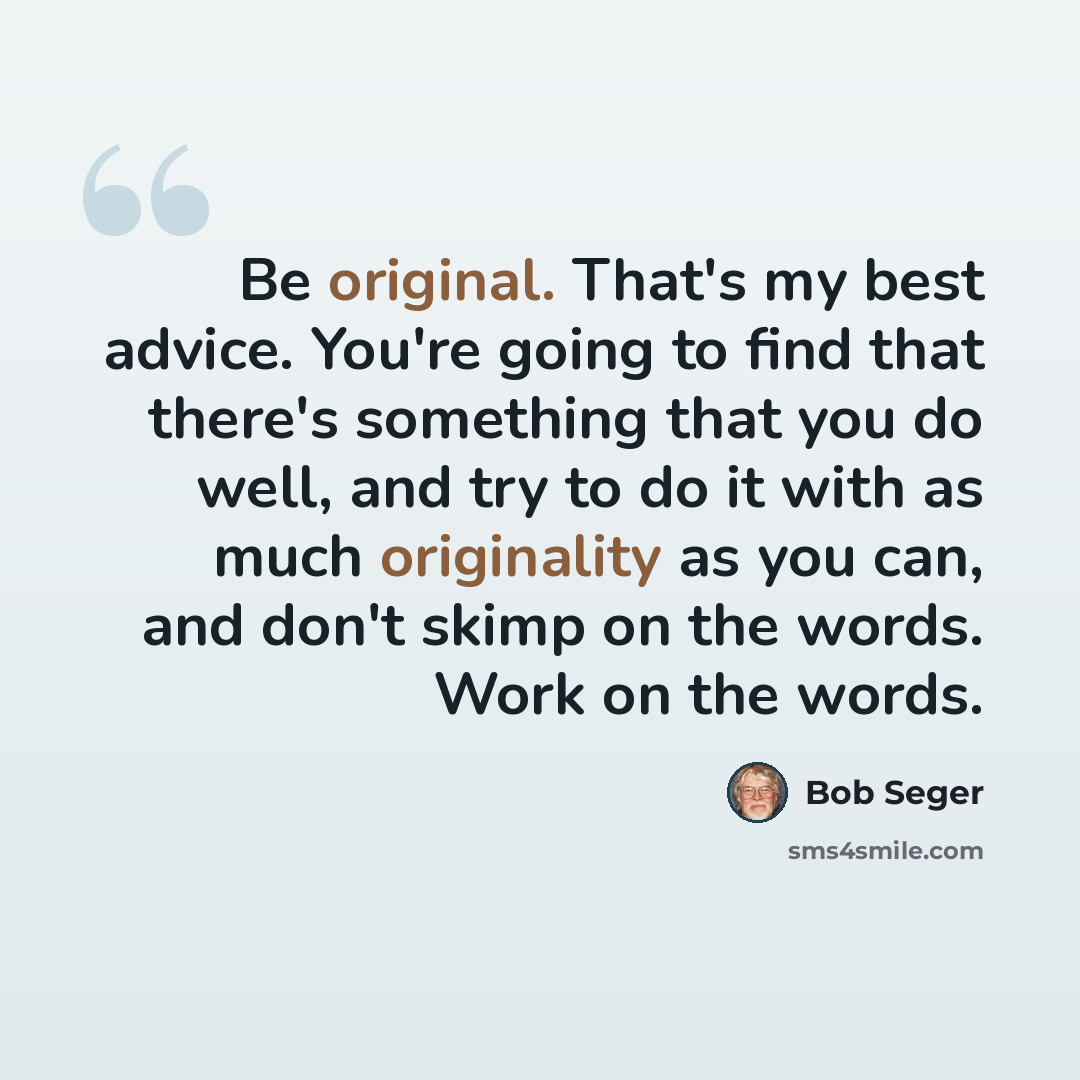 “Be original. That's my best advice. You're going to find that there's something that you do well, and try to do it with as much originality as you can, and don't skimp on the words. Work on the words.” quote by Bob Seger