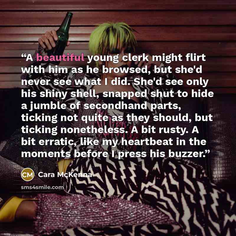 “A beautiful young clerk might flirt with him as he browsed, but she'd never see what I did. She'd see only his shiny shell, snapped shut to hide a jumble of secondhand parts, ticking not quite as they should, but ticking nonetheless. A bit rusty. A bit erratic, like my heartbeat in the moments…” quote by Cara McKenna