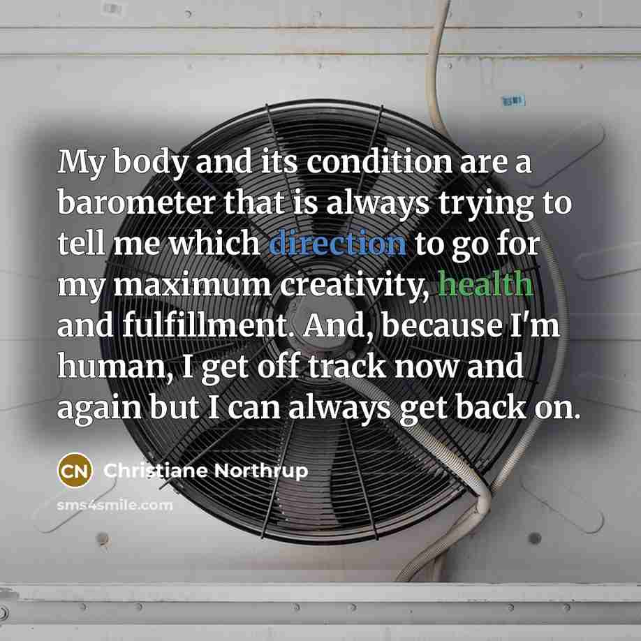 “My body and its condition are a barometer that is always trying to tell me which direction to go for my maximum creativity, health and fulfillment. And, because I'm human, I get off track now and again but I can always get back on.” quote by Christiane Northrup