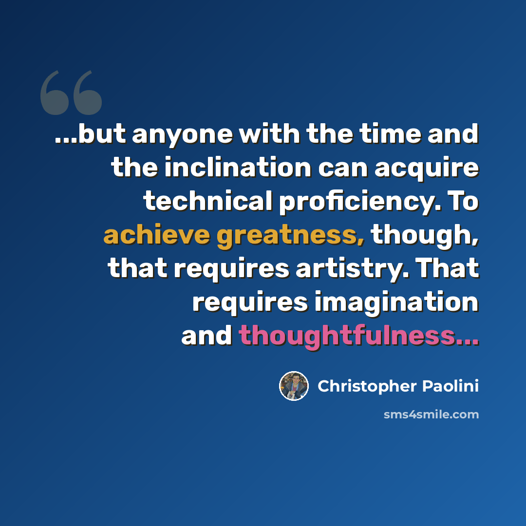 “...but anyone with the time and the inclination can acquire technical proficiency. To achieve greatness, though, that requires artistry. That requires imagination and thoughtfulness...” quote by Christopher Paolini