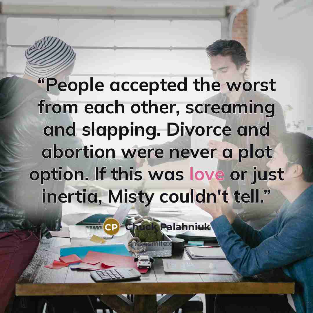 “People accepted the worst from each other, screaming and slapping. Divorce and abortion were never a plot option. If this was love or just inertia, Misty couldn't tell.” quote by Chuck Palahniuk