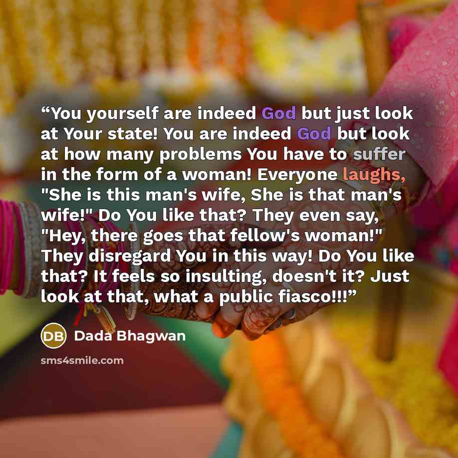 “You yourself are indeed God but just look at Your state! You are indeed God but look at how many problems You have to suffer in the form of a woman! Everyone laughs, "She is this man's wife, She is that man's wife!" Do You like that? They even say, "Hey, there goes that fellow's woman!" They…” quote by Dada Bhagwan