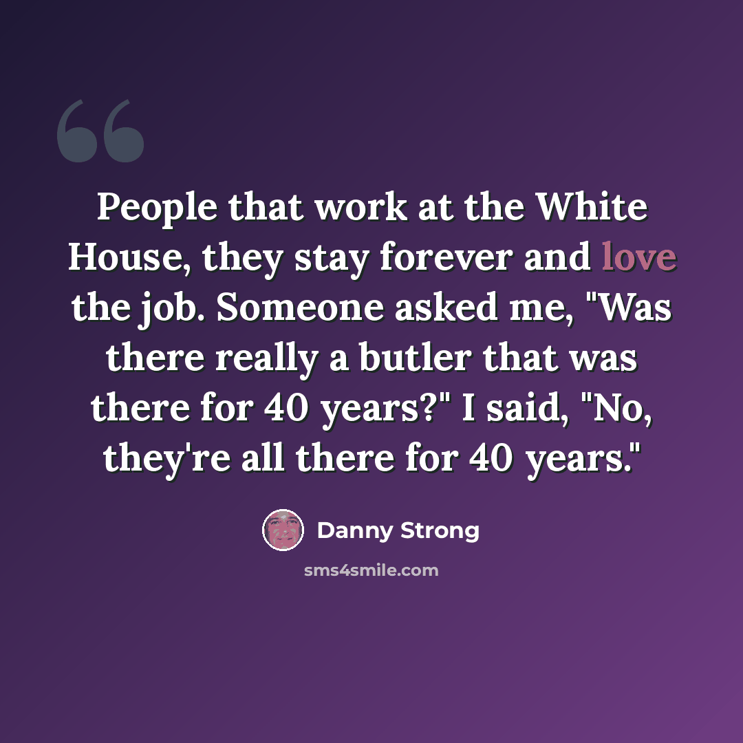“People that work at the White House, they stay forever and love the job. Someone asked me, "Was there really a butler that was there for 40 years?" I said, "No, they're all there for 40 years."” quote by Danny Strong