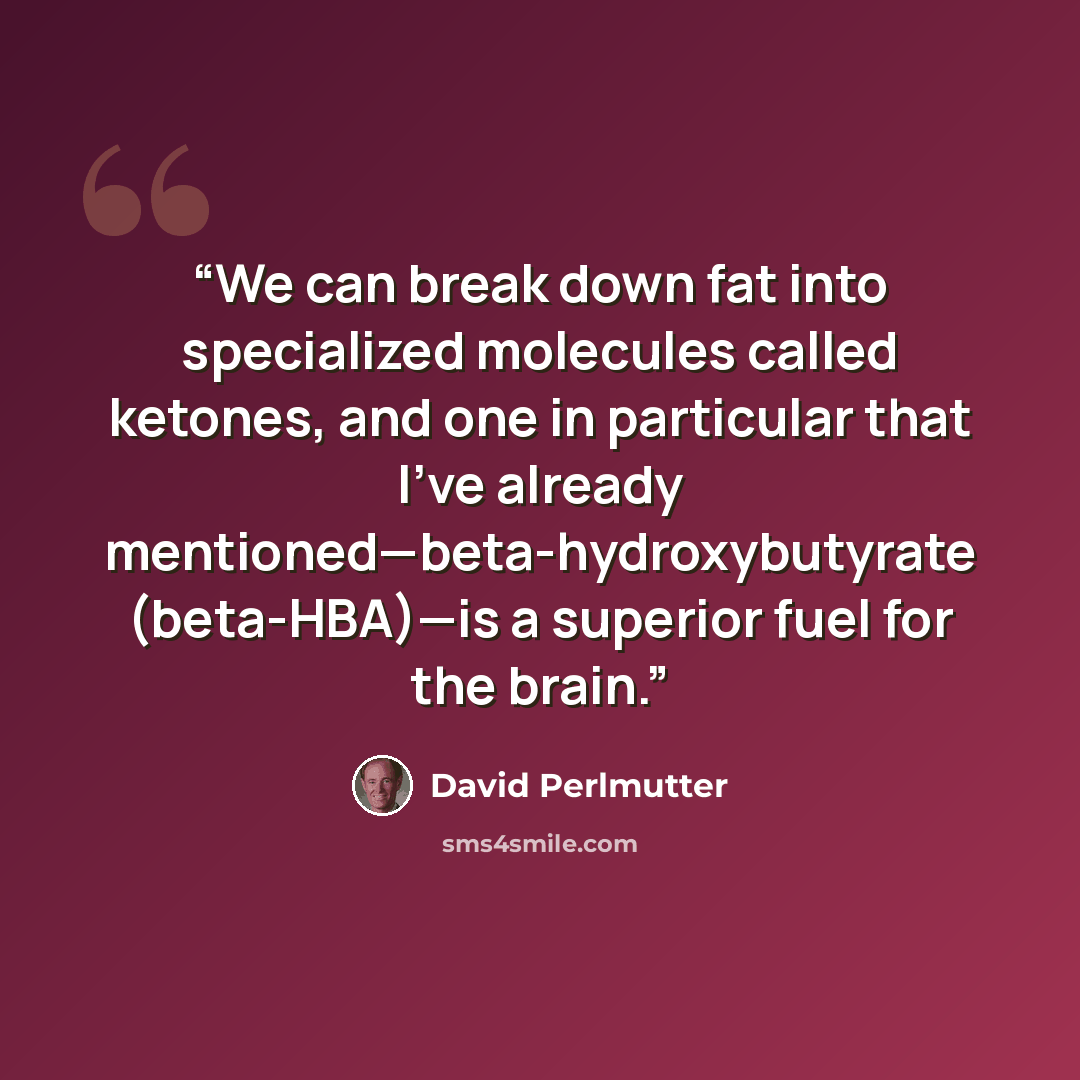“We can break down fat into specialized molecules called ketones, and one in particular that I’ve already mentioned—beta-hydroxybutyrate (beta-HBA)—is a superior fuel for the brain.” quote by David Perlmutter