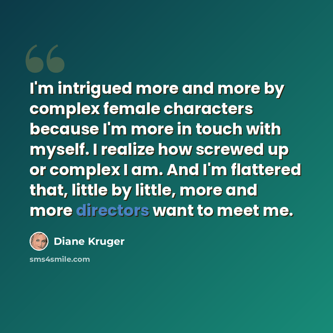 “I'm intrigued more and more by complex female characters because I'm more in touch with myself. I realize how screwed up or complex I am. And I'm flattered that, little by little, more and more directors want to meet me.” quote by Diane Kruger