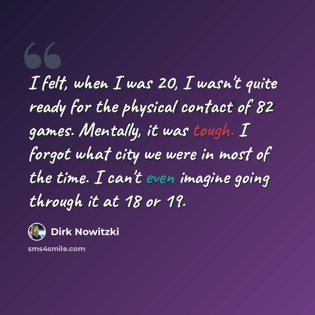 “I felt, when I was 20, I wasn't quite ready for the physical contact of 82 games. Mentally, it was tough. I forgot what city we were in most of the time. I can't even imagine going through it at 18 or 19.” quote by Dirk Nowitzki