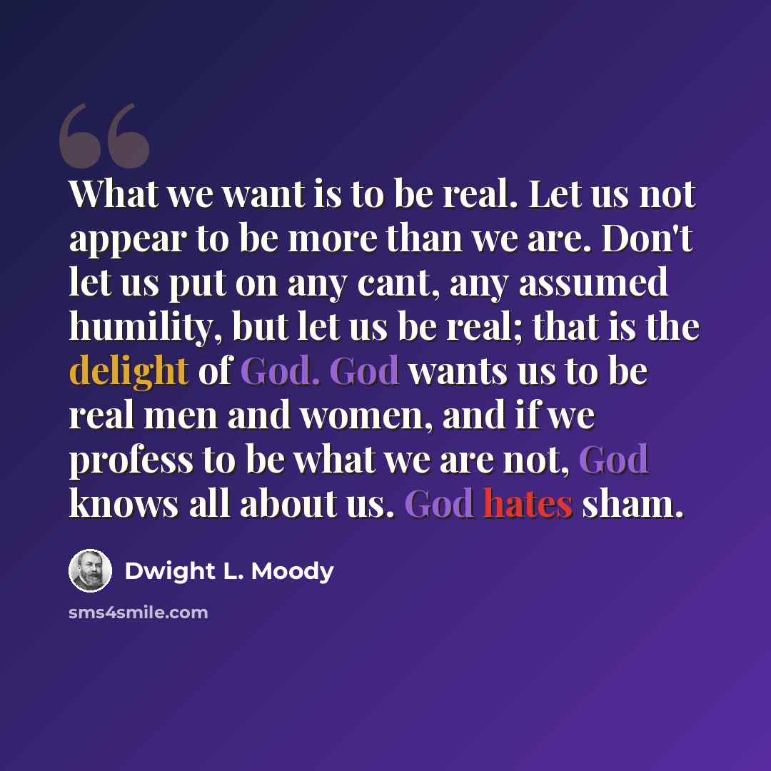 “What we want is to be real. Let us not appear to be more than we are. Don't let us put on any cant, any assumed humility, but let us be real; that is the delight of God. God wants us to be real men and women, and if we profess to be what we are not, God knows all about us. God hates sham.” quote by Dwight L. Moody