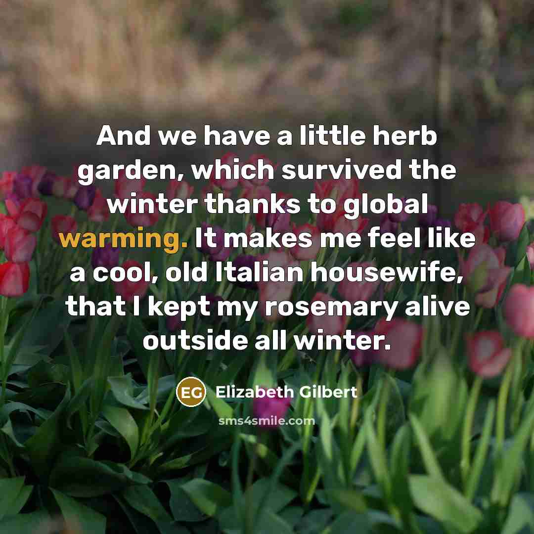 “And we have a little herb garden, which survived the winter thanks to global warming. It makes me feel like a cool, old Italian housewife, that I kept my rosemary alive outside all winter.” quote by Elizabeth Gilbert
