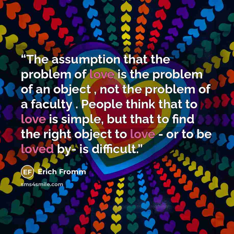 “The assumption that the problem of love is the problem of an object , not the problem of a faculty . People think that to love is simple, but that to find the right object to love - or to be loved by- is difficult.” quote by Erich Fromm