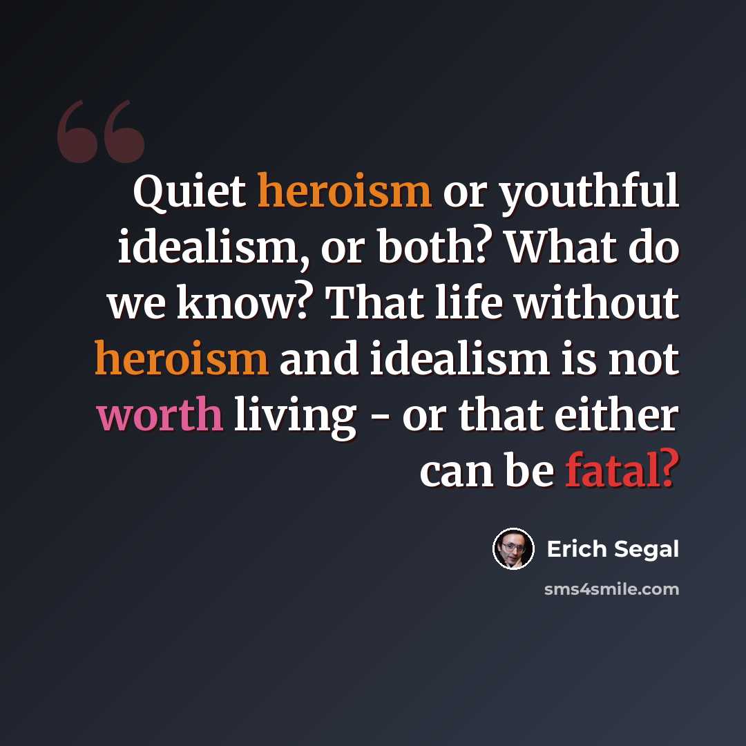 “Quiet heroism or youthful idealism, or both? What do we know? That life without heroism and idealism is not worth living - or that either can be fatal?” quote by Erich Segal