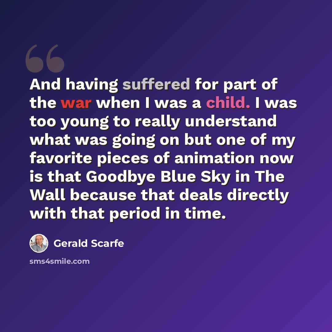 “And having suffered for part of the war when I was a child. I was too young to really understand what was going on but one of my favorite pieces of animation now is that Goodbye Blue Sky in The Wall because that deals directly with that period in time.” quote by Gerald Scarfe