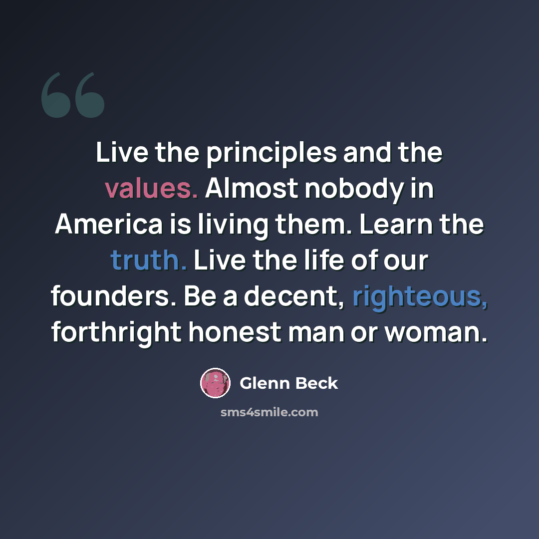 “Live the principles and the values. Almost nobody in America is living them. Learn the truth. Live the life of our founders. Be a decent, righteous, forthright honest man or woman.” quote by Glenn Beck