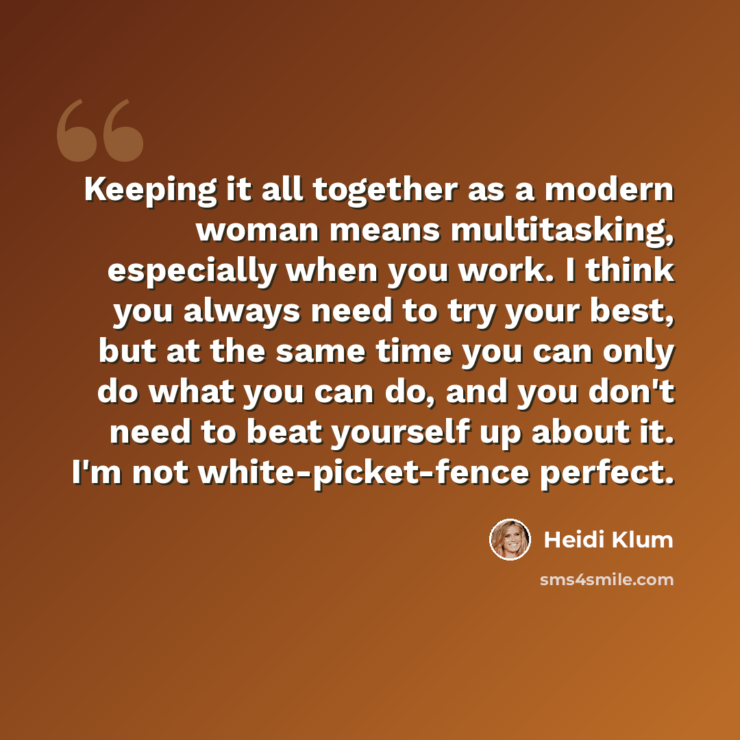 “Keeping it all together as a modern woman means multitasking, especially when you work. I think you always need to try your best, but at the same time you can only do what you can do, and you don't need to beat yourself up about it. I'm not white-picket-fence perfect.” quote by Heidi Klum