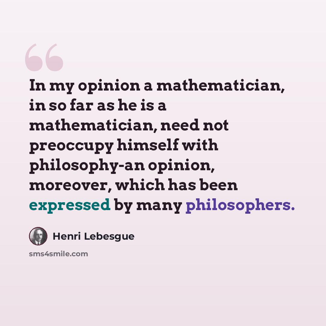 “In my opinion a mathematician, in so far as he is a mathematician, need not preoccupy himself with philosophy-an opinion, moreover, which has been expressed by many philosophers.” quote by Henri Lebesgue
