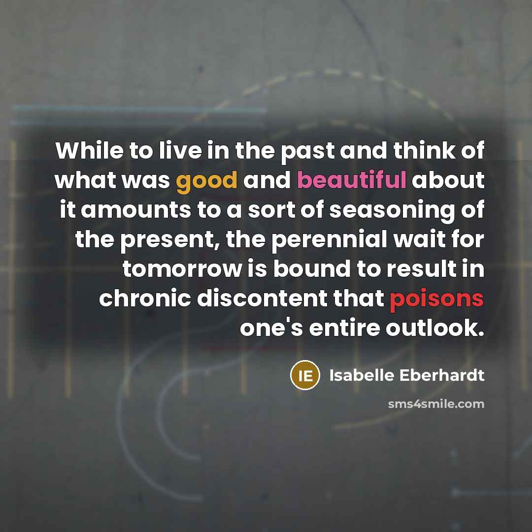 “While to live in the past and think of what was good and beautiful about it amounts to a sort of seasoning of the present, the perennial wait for tomorrow is bound to result in chronic discontent that poisons one's entire outlook.” quote by Isabelle Eberhardt