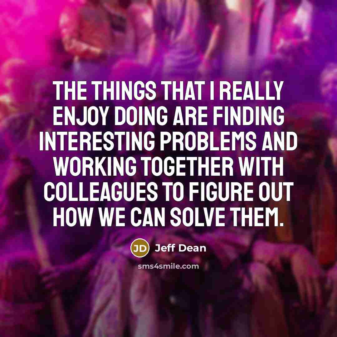 “The things that I really enjoy doing are finding interesting problems and working together with colleagues to figure out how we can solve them.” quote by Jeff Dean