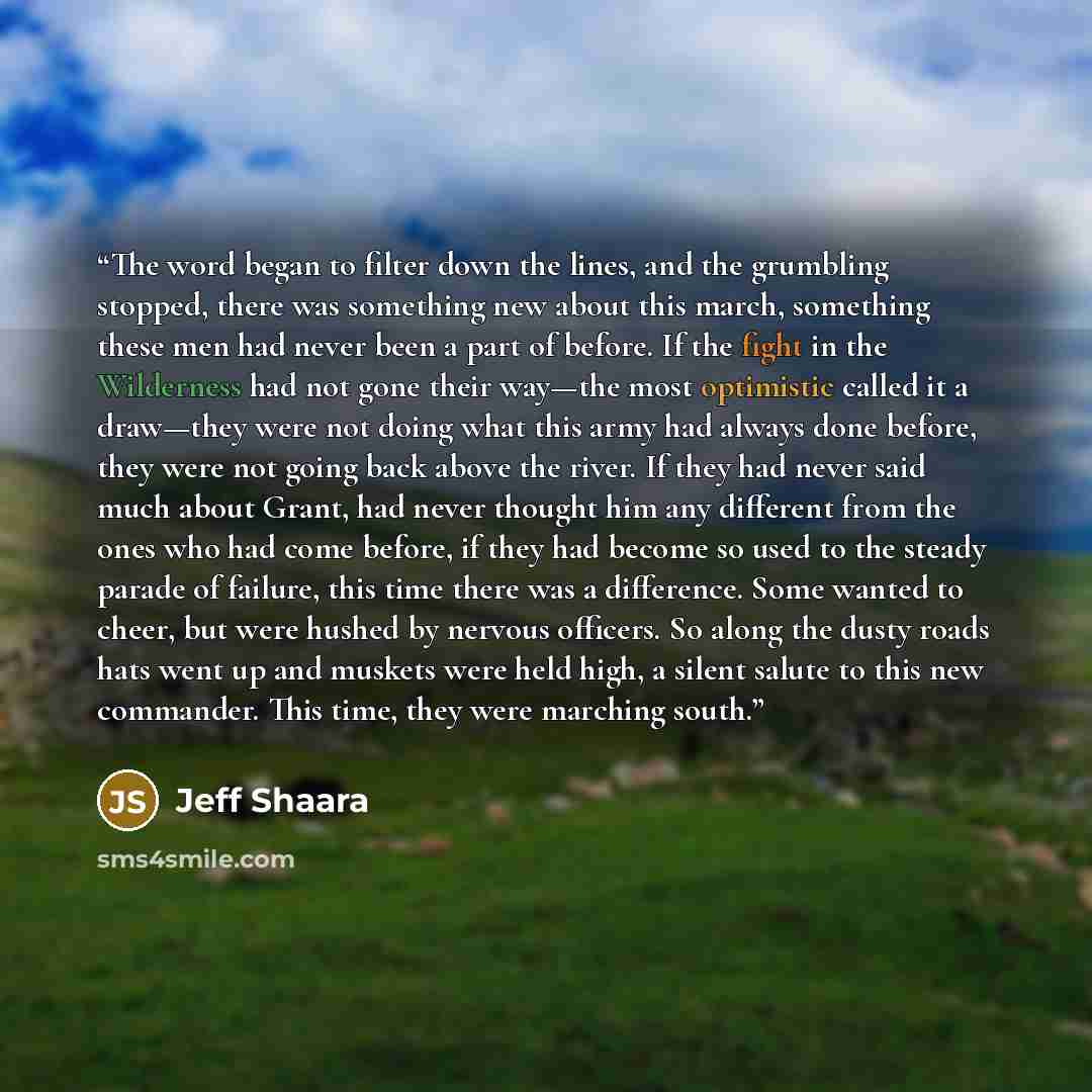 “The word began to filter down the lines, and the grumbling stopped, there was something new about this march, something these men had never been a part of before. If the fight in the Wilderness had not gone their way—the most optimistic called it a draw—they were not doing what this army had…” quote by Jeff Shaara