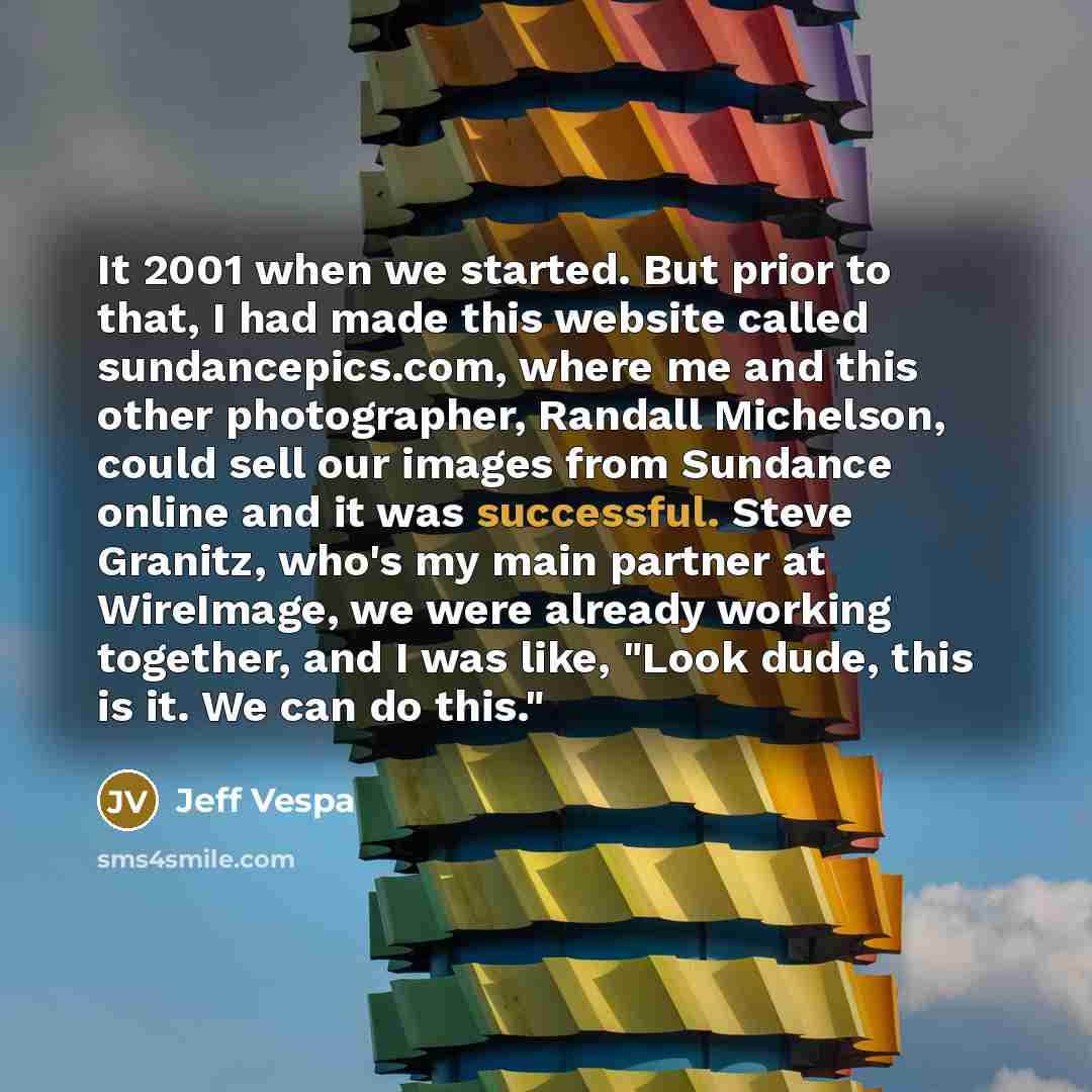 “It 2001 when we started. But prior to that, I had made this website called sundancepics.com, where me and this other photographer, Randall Michelson, could sell our images from Sundance online and it was successful. Steve Granitz, who's my main partner at WireImage, we were already working…” quote by Jeff Vespa