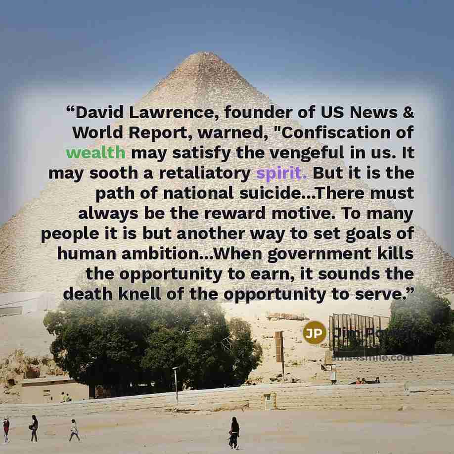 “David Lawrence, founder of US News & World Report, warned, "Confiscation of wealth may satisfy the vengeful in us. It may sooth a retaliatory spirit. But it is the path of national suicide...There must always be the reward motive. To many people it is but another way to set goals of human…” quote by Jim Powell