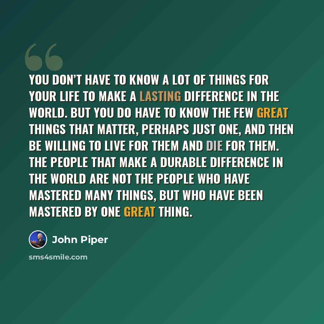 “You don’t have to know a lot of things for your life to make a lasting difference in the world. But you do have to know the few great things that matter, perhaps just one, and then be willing to live for them and die for them. The people that make a durable difference in the world are not the…” quote by John Piper