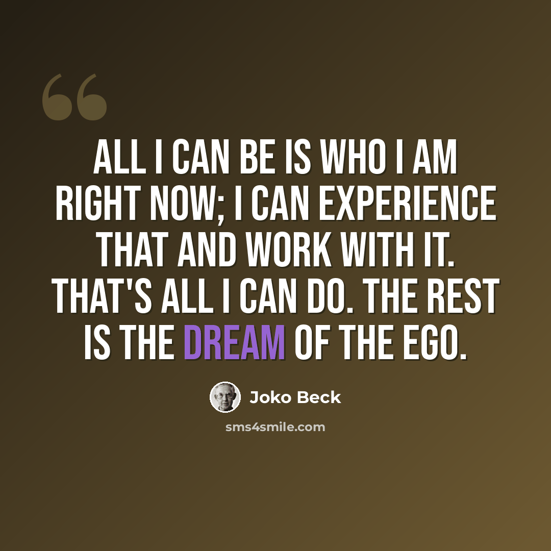 “All I can be is who I am right now; I can experience that and work with it. That's all I can do. The rest is the dream of the ego.” quote by Joko Beck