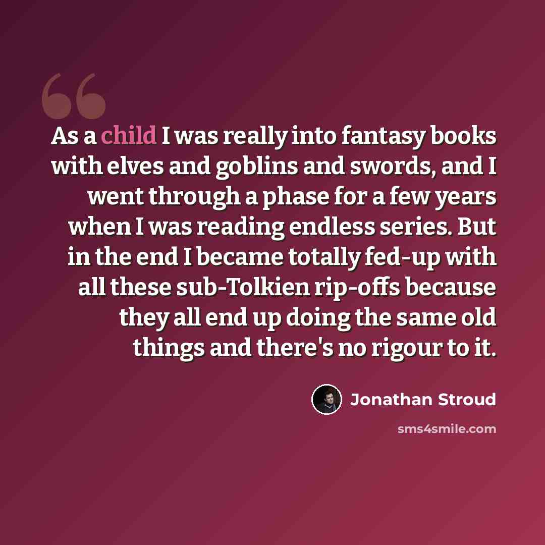 “As a child I was really into fantasy books with elves and goblins and swords, and I went through a phase for a few years when I was reading endless series. But in the end I became totally fed-up with all these sub-Tolkien rip-offs because they all end up doing the same old things and there's no…” quote by Jonathan Stroud