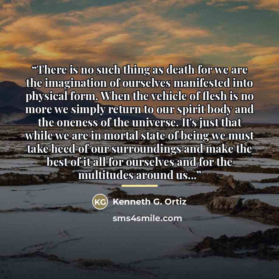 “There is no such thing as death for we are the imagination of ourselves manifested into physical form. When the vehicle of flesh is no more we simply return to our spirit body and the oneness of the universe. It's just that while we are in mortal state of being we must take heed of our…” quote by Kenneth G. Ortiz