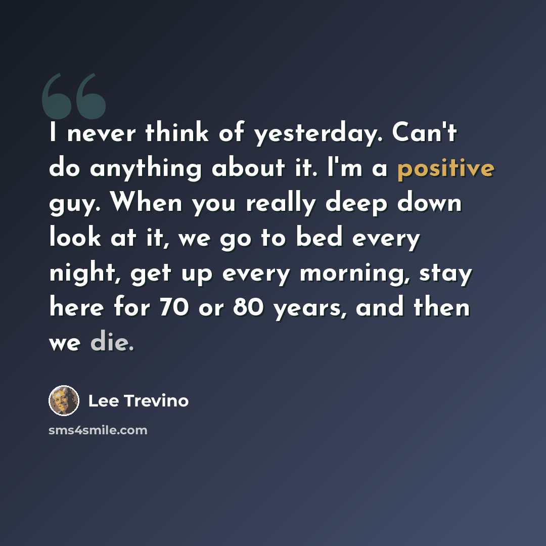 “I never think of yesterday. Can't do anything about it. I'm a positive guy. When you really deep down look at it, we go to bed every night, get up every morning, stay here for 70 or 80 years, and then we die.” quote by Lee Trevino