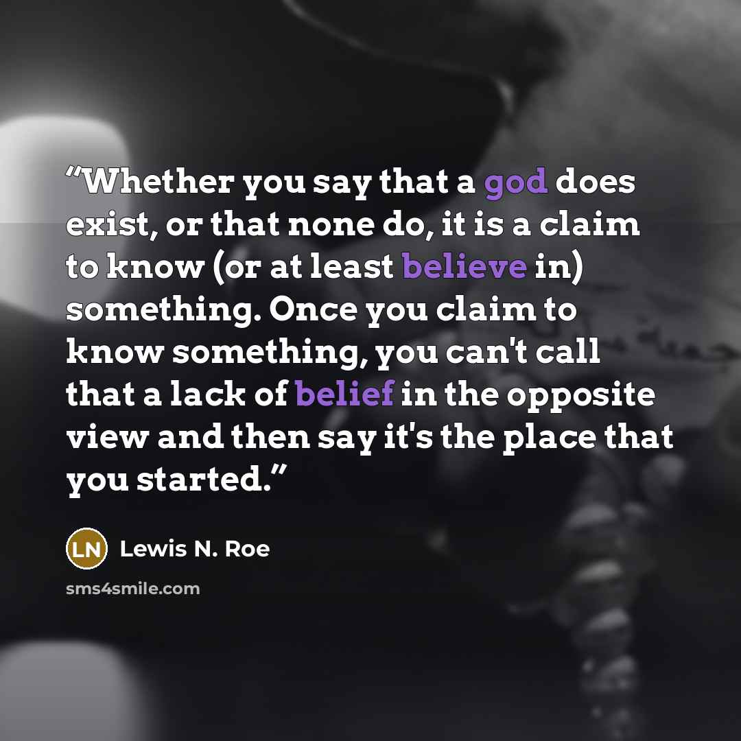 “Whether you say that a god does exist, or that none do, it is a claim to know (or at least believe in) something. Once you claim to know something, you can't call that a lack of belief in the opposite view and then say it's the place that you started.” quote by Lewis N. Roe