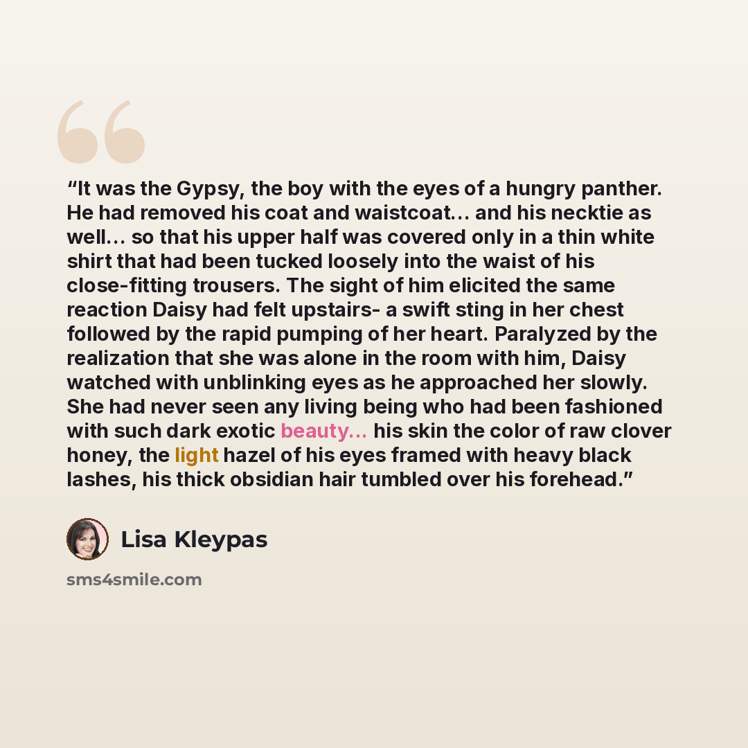 “It was the Gypsy, the boy with the eyes of a hungry panther. He had removed his coat and waistcoat... and his necktie as well... so that his upper half was covered only in a thin white shirt that had been tucked loosely into the waist of his close-fitting trousers. The sight of him elicited the…” quote by Lisa Kleypas