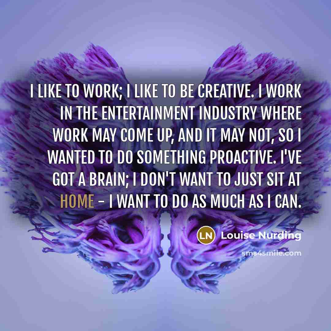 “I like to work; I like to be creative. I work in the entertainment industry where work may come up, and it may not, so I wanted to do something proactive. I've got a brain; I don't want to just sit at home - I want to do as much as I can.” quote by Louise Nurding