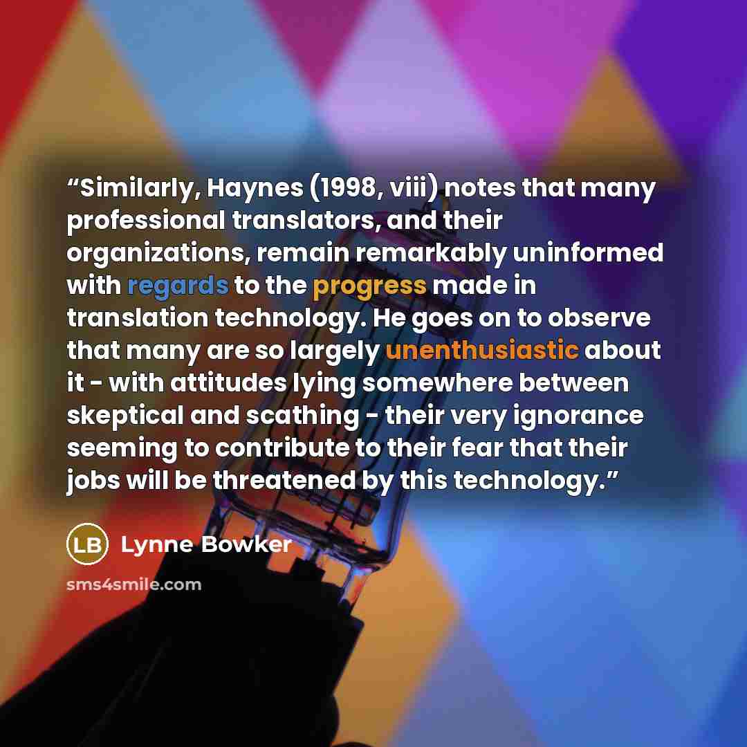 “Similarly, Haynes (1998, viii) notes that many professional translators, and their organizations, remain remarkably uninformed with regards to the progress made in translation technology. He goes on to observe that many are so largely unenthusiastic about it - with attitudes lying somewhere…” quote by Lynne Bowker