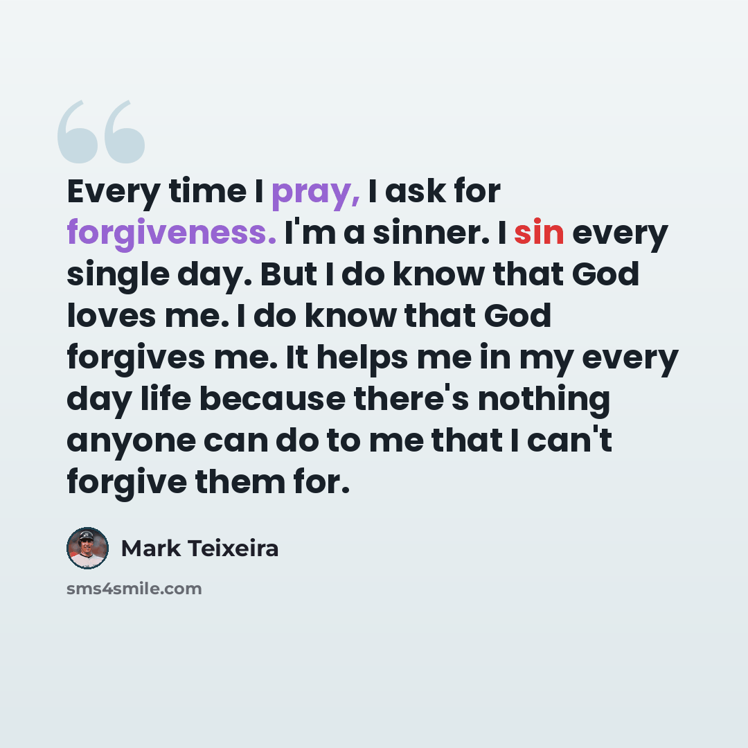 “Every time I pray, I ask for forgiveness. I'm a sinner. I sin every single day. But I do know that God loves me. I do know that God forgives me. It helps me in my every day life because there's nothing anyone can do to me that I can't forgive them for.” quote by Mark Teixeira