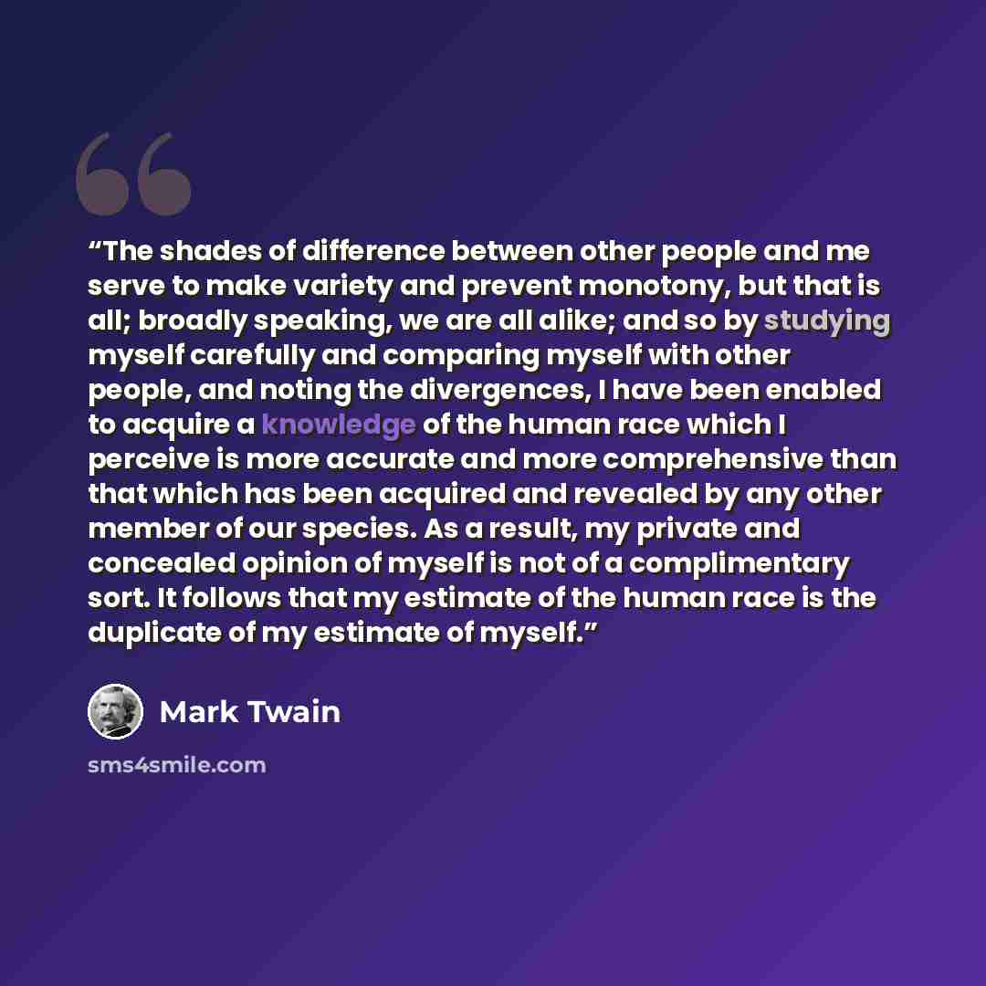 “The shades of difference between other people and me serve to make variety and prevent monotony, but that is all; broadly speaking, we are all alike; and so by studying myself carefully and comparing myself with other people, and noting the divergences, I have been enabled to acquire a knowledge…” quote by Mark Twain