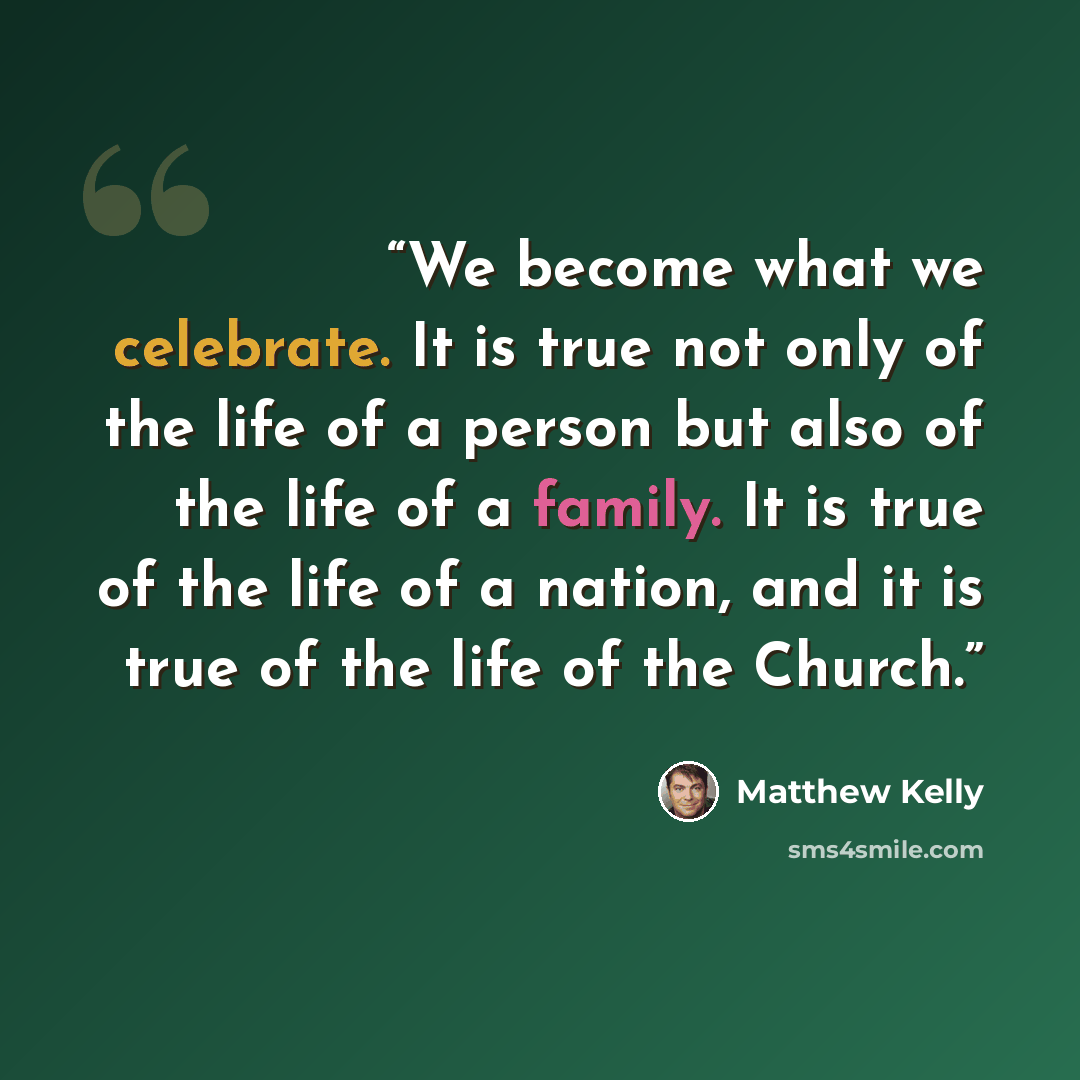 “We become what we celebrate. It is true not only of the life of a person but also of the life of a family. It is true of the life of a nation, and it is true of the life of the Church.” quote by Matthew Kelly
