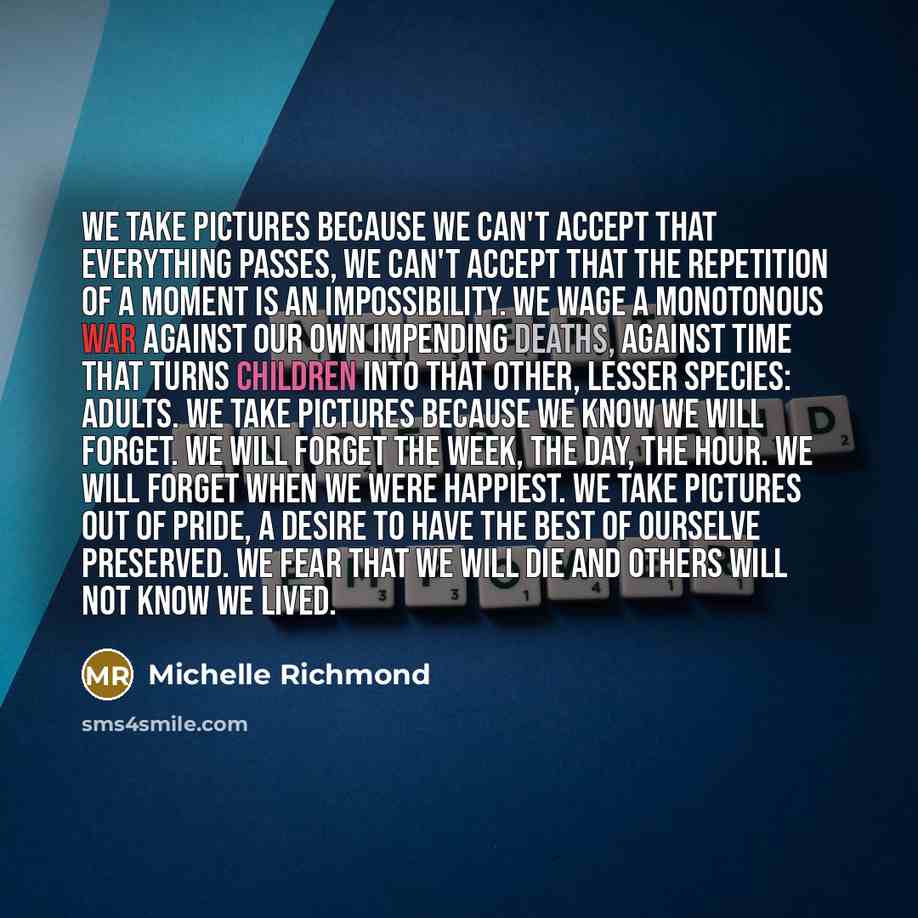 “We take pictures because we can't accept that everything passes, we can't accept that the repetition of a moment is an impossibility. We wage a monotonous war against our own impending deaths, against time that turns children into that other, lesser species: adults. We take pictures because we…” quote by Michelle Richmond