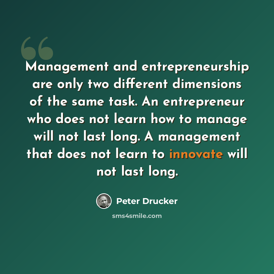“Management and entrepreneurship are only two different dimensions of the same task. An entrepreneur who does not learn how to manage will not last long. A management that does not learn to innovate will not last long.” quote by Peter Drucker